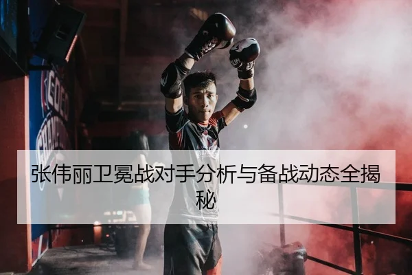 张伟丽卫冕战对手分析与备战动态全揭秘