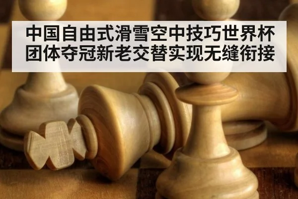 中国自由式滑雪空中技巧世界杯团体夺冠新老交替实现无缝衔接