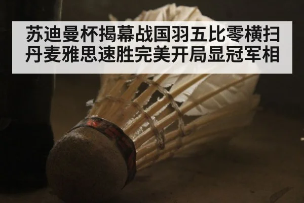 苏迪曼杯揭幕战国羽五比零横扫丹麦雅思速胜完美开局显冠军相