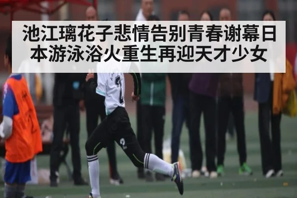 池江璃花子悲情告别青春谢幕日本游泳浴火重生再迎天才少女